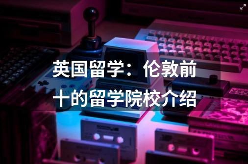 英国留学:伦敦前十的留学院校介绍-第1张-游戏信息-龙启网