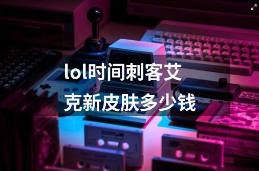 lol时间刺客艾克新皮肤多少钱-第1张-游戏信息-龙启网