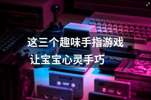 这三个趣味手指游戏 让宝宝心灵手巧-第1张-游戏信息-龙启网