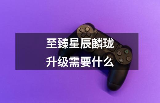 至臻星辰麟珑升级需要什么-第1张-游戏信息-龙启网