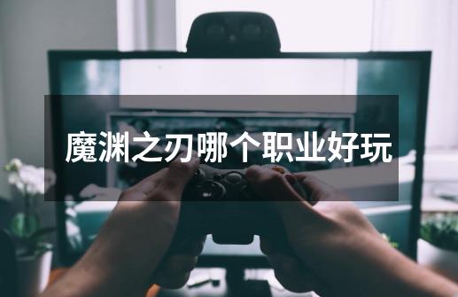 魔渊之刃哪个职业好玩-第1张-游戏信息-龙启网