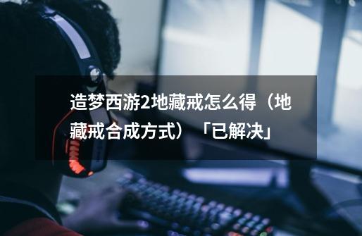 造梦西游2地藏戒怎么得(地藏戒合成方式)「已解决」-第1张-游戏信息-龙启网