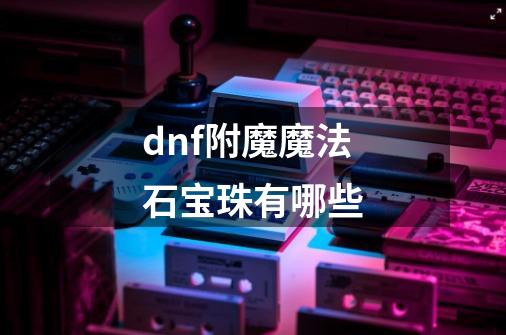 dnf附魔魔法石宝珠有哪些-第1张-游戏信息-龙启网