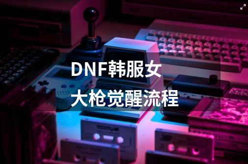 DNF韩服女大枪觉醒流程-第1张-游戏信息-龙启网