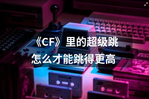 《CF》里的超级跳怎么才能跳得更高-第1张-游戏信息-龙启网