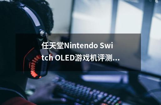 任天堂Nintendo Switch OLED游戏机评测:屏幕更大,还可以插网线-第1张-游戏信息-龙启网