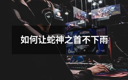 如何让蛇神之首不下雨-第1张-游戏信息-龙启网