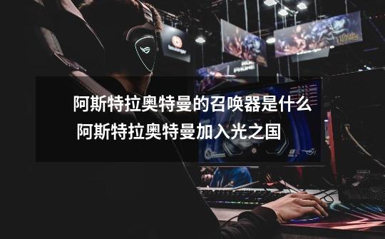阿斯特拉奥特曼的召唤器是什么 阿斯特拉奥特曼加入光之国-第1张-游戏信息-龙启网