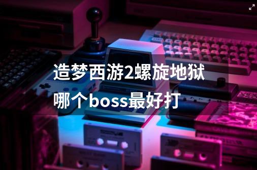造梦西游2螺旋地狱哪个boss最好打-第1张-游戏信息-龙启网