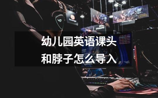 幼儿园英语课头和脖子怎么导入-第1张-游戏信息-龙启网