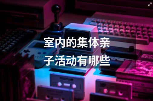 室内的集体亲子活动有哪些-第1张-游戏信息-龙启网