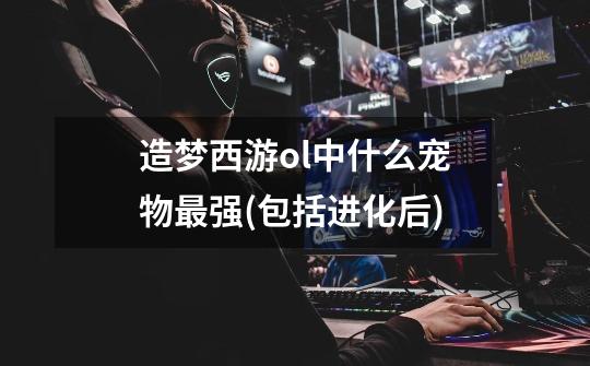 造梦西游ol中什么宠物最强(包括进化后)-第1张-游戏信息-龙启网