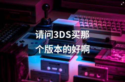 请问3DS买那个版本的好啊-第1张-游戏信息-龙启网