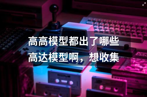 高高模型都出了哪些高达模型啊,想收集-第1张-游戏信息-龙启网