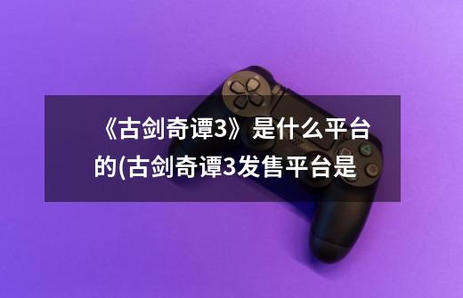 《古剑奇谭3》是什么平台的(古剑奇谭3发售平台是-第1张-游戏信息-龙启网