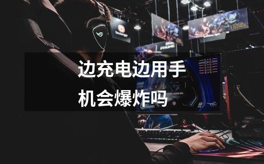 边充电边用手机会爆炸吗-第1张-游戏信息-龙启网
