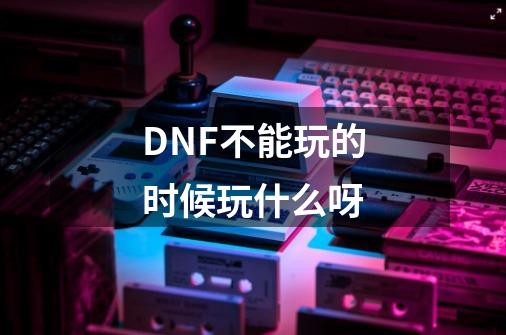 DNF不能玩的时候玩什么呀-第1张-游戏信息-龙启网