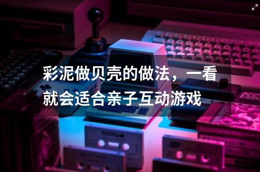 彩泥做贝壳的做法，一看就会适合亲子互动游戏-第1张-游戏信息-龙启网