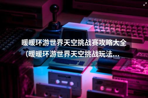 暖暖环游世界天空挑战赛攻略大全(暖暖环游世界天空挑战玩法详解)「待收藏」-第1张-游戏信息-龙启网