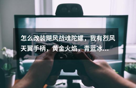 怎么改装飓风战魂陀螺,我有烈风天翼手柄,黄金火焰,青蓝冰伞,遁地魔轮,绝地隐遁还可以买60元以下的-第1张-游戏信息-龙启网