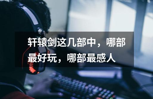 轩辕剑这几部中,哪部最好玩,哪部最感人-第1张-游戏信息-龙启网
