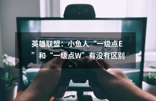 英雄联盟:小鱼人“一级点E”和“一级点W”有没有区别-第1张-游戏信息-龙启网