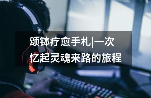 颂钵疗愈手札|一次忆起灵魂来路的旅程-第1张-游戏信息-龙启网