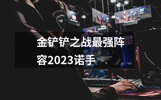 金铲铲之战最强阵容2023诺手-第1张-游戏信息-龙启网