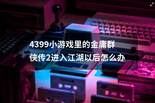 4399小游戏里的金庸群侠传2进入江湖以后怎么办-第1张-游戏信息-龙启网