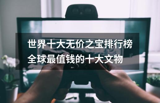 世界十大无价之宝排行榜全球最值钱的十大文物-第1张-游戏信息-龙启网
