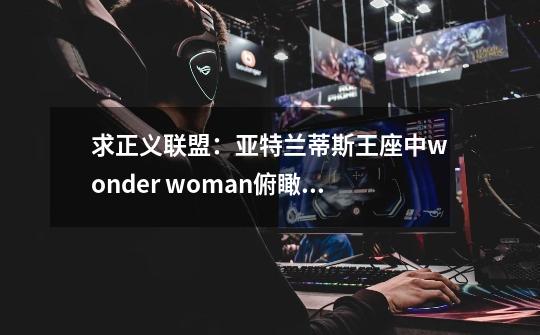 求正义联盟：亚特兰蒂斯王座中wonder woman俯瞰希腊那个情景中的背景音乐，估计整个中国没人知道吧。。。-第1张-游戏信息-龙启网