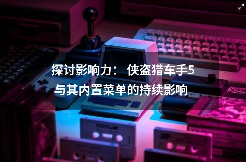 探讨影响力: 侠盗猎车手5 与其内置菜单的持续影响-第1张-游戏信息-龙启网