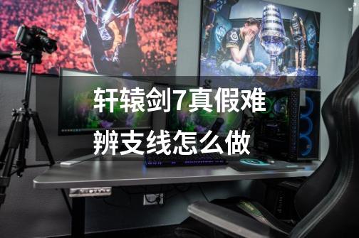 轩辕剑7真假难辨支线怎么做-第1张-游戏信息-龙启网