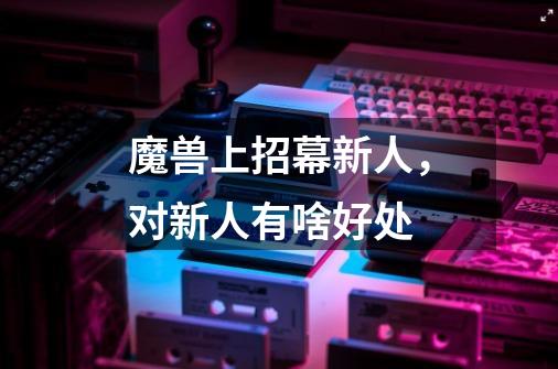 魔兽上招幕新人，对新人有啥好处-第1张-游戏信息-龙启网