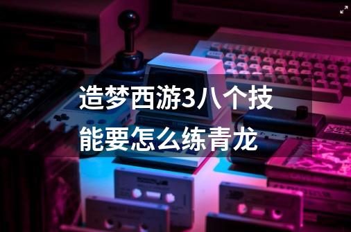 造梦西游3八个技能要怎么练青龙-第1张-游戏信息-龙启网