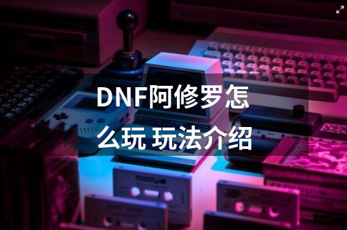 DNF阿修罗怎么玩 玩法介绍-第1张-游戏信息-龙启网