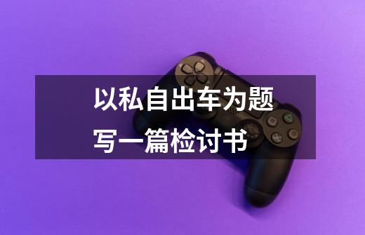 以私自出车为题写一篇检讨书-第1张-游戏信息-龙启网