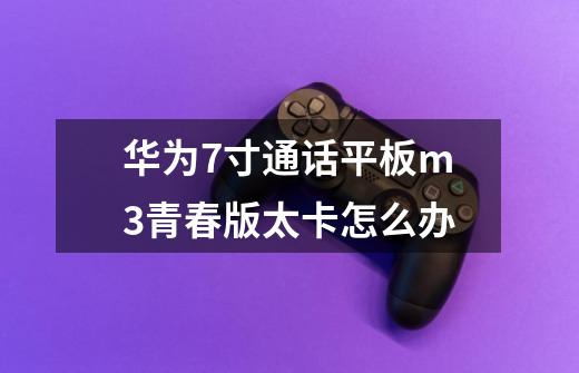华为7寸通话平板m3青春版太卡怎么办-第1张-游戏信息-龙启网