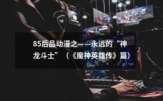 85后品动漫之——永远的“神龙斗士”(《魔神英雄传》篇)-第1张-游戏信息-龙启网