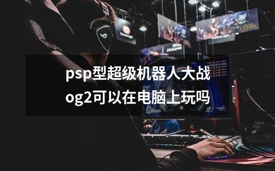 psp型超级机器人大战og2可以在电脑上玩吗-第1张-游戏信息-龙启网