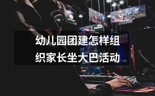 幼儿园团建怎样组织家长坐大巴活动-第1张-游戏信息-龙启网