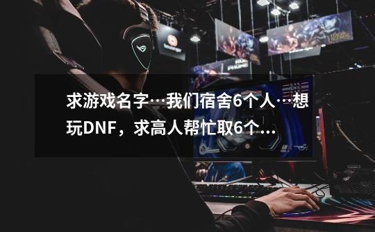 求游戏名字…我们宿舍6个人…想玩DNF，求高人帮忙取6个差不多的名字，最好不超过6个字…要差不多的名字…-第1张-游戏信息-龙启网