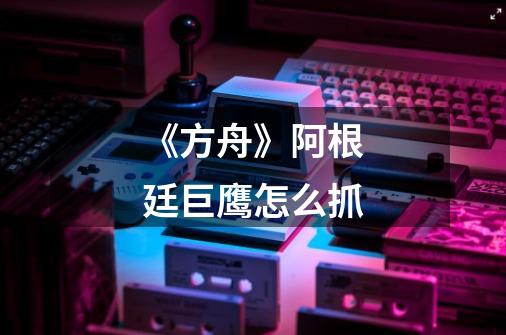 《方舟》阿根廷巨鹰怎么抓-第1张-游戏信息-龙启网