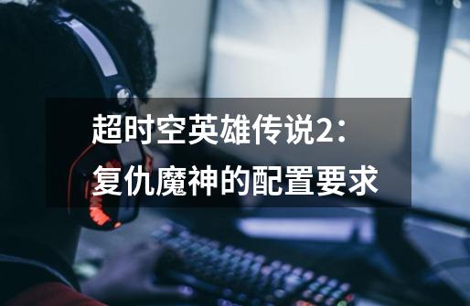 超时空英雄传说2:复仇魔神的配置要求-第1张-游戏信息-龙启网