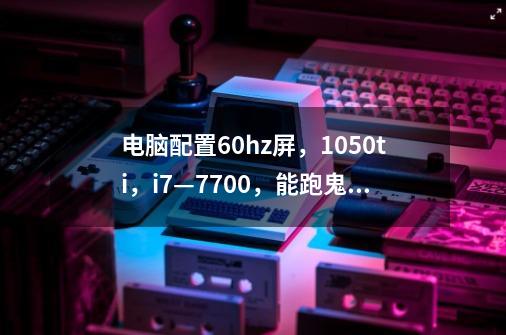 电脑配置60hz屏,1050ti,i7—7700,能跑鬼泣5吗-第1张-游戏信息-龙启网