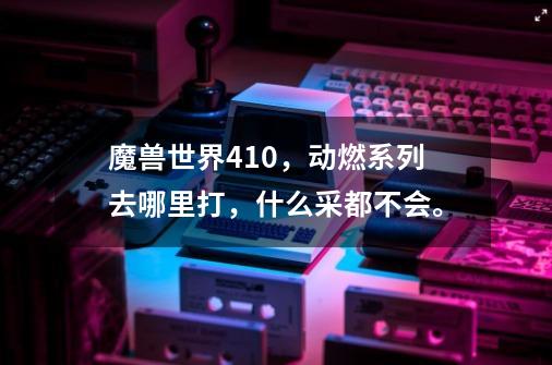 魔兽世界4.1.0,动燃系列去哪里打,什么采都不会。-第1张-游戏信息-龙启网