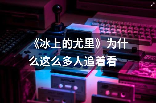 《冰上的尤里》为什么这么多人追着看-第1张-游戏信息-龙启网