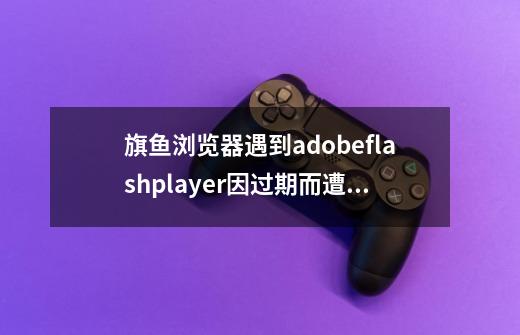 旗鱼浏览器遇到adobeflashplayer因过期而遭到阻止，该怎么办-第1张-游戏信息-龙启网