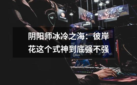 阴阳师冰冷之海：彼岸花这个式神到底强不强-第1张-游戏信息-龙启网