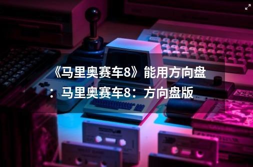 《马里奥赛车8》能用方向盘:马里奥赛车8:方向盘版-第1张-游戏信息-龙启网